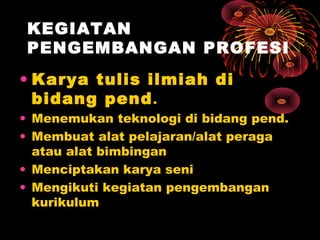 KEGIATAN
PENGEMBANGAN PROFESI
• Karya tulis ilmiah di
bidang pend .

• Menemukan teknologi di bidang pend.
• Membuat alat pelajaran/alat peraga
atau alat bimbingan
• Menciptakan karya seni
• Mengikuti kegiatan pengembangan
kurikulum

 
