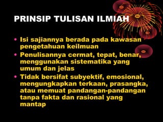 PRINSIP TULISAN ILMIAH
• Isi sajiannya berada pada kawasan
pengetahuan keilmuan
• Penulisannya cermat, tepat, benar,
menggunakan sistematika yang
umum dan jelas
• Tidak bersifat subyektif, emosional,
mengungkapkan terkaan, prasangka,
atau memuat pandangan-pandangan
tanpa fakta dan rasional yang
mantap

 