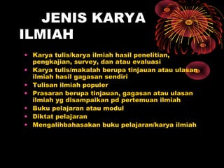 JENIS KARYA
ILMIAH
• Karya tulis/karya ilmiah hasil penelitian,
pengkajian, survey, dan atau evaluasi
• Karya tulis/makalah berupa tinjauan atau ulasan
ilmiah hasil gagasan sendiri
• Tulisan ilmiah populer
• Prasaran berupa tinjauan, gagasan atau ulasan
ilmiah yg disampaikan pd pertemuan ilmiah
• Buku pelajaran atau modul
• Diktat pelajaran
• Mengalihbahasakan buku pelajaran/karya ilmiah

 