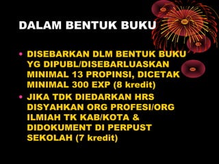 DALAM BENTUK BUKU
• DISEBARKAN DLM BENTUK BUKU
YG DIPUBL/DISEBARLUASKAN
MINIMAL 13 PROPINSI, DICETAK
MINIMAL 300 EXP (8 kredit)
• JIKA TDK DIEDARKAN HRS
DISYAHKAN ORG PROFESI/ORG
ILMIAH TK KAB/KOTA &
DIDOKUMENT DI PERPUST
SEKOLAH (7 kredit)

 