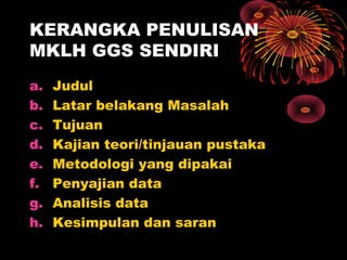 KERANGKA PENULISAN
MKLH GGS SENDIRI
a.
b.
c.
d.
e.
f.
g.
h.

Judul
Latar belakang Masalah
Tujuan
Kajian teori/tinjauan pustaka
Metodologi yang dipakai
Penyajian data
Analisis data
Kesimpulan dan saran

 