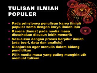 TULISAN ILMIAH
POPULER
• Pada prinsipnya penulisan karya ilmiah
populer sama dengan karya ilmiah lain
• Karena dimuat pada media masa
diusahakan disusun lebih menarik
• Sesuaikan dengan proses berpikir ilmiah
(ada teori, data dan analisis)
• Dianjurkan agar menulis dalam bidang
pendidikan
• Pilih media masa yang paling mungkin utk
memuat tulisan

 