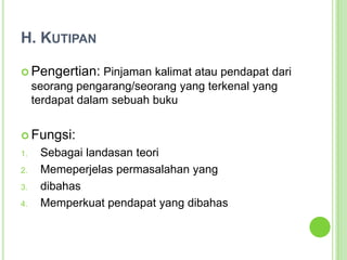 H. KutipanPengertian: Pinjaman kalimat atau pendapat dari seorang pengarang/seorang yang terkenal yang terdapat dalam sebuah bukuFungsi:Sebagai landasan teoriMemeperjelas permasalahan yang dibahasMemperkuat pendapat yang dibahas