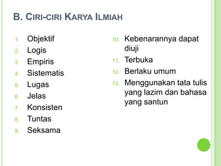 B. Ciri-ciri Karya IlmiahObjektifLogisEmpirisSistematisLugasJelasKonsistenTuntasSeksamaKebenarannya dapat diujiTerbukaBerlaku umumMenggunakan tata tulis yang lazim dan bahasa yang santun