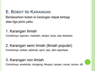 E. Bobot Isi KaranganBerdasarkan bobot isi karangan dapat terbagiatas tiga jenis yaitu:1. Karangan IlmiahContohnya: laporan, makalah, skripsi, tesis, dan disertasi2. Karangan semi ilmiah (Ilmiah populer)Contohnya: artikel, editorial, opini, tips, dan reportase3. Karangan non ilmiahContohnya: anekdote, dongeng, hikayat, cerpen, novel, roman, dll.