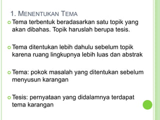 1. Menentukan TemaTema terbentuk beradasarkan satu topik yang akan dibahas. Topik haruslah berupa tesis.Tema ditentukan lebih dahulu sebelum topik karena ruang lingkupnya lebih luas dan abstrakTema: pokok masalah yang ditentukan sebelum menyusun karanganTesis: pernyataan yang didalamnya terdapat tema karangan