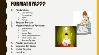 FORMATNYA???
1. Pendahuluan
• Latar belakang
• Permasalahan
• Tujuan
• Manfaat
2. Tinjauan Pustaka
3. Metode Penulisan/Penelitian
• Jenis penulisan
• Sasaran
• Sumber Data
• Teknik pengumpulan data
• Teknik analisis data
• Kerangka Berpikir
4. Analisis dan Sintesis
5. Simpulan dan Saran
6. Daftar Pustaka
7. Lampiran
 