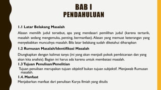 1.1 Latar Belakang Masalah
Alasan memilih judul tersebut, apa yang mendasari pemilihan judul (karena tertarik,
masalah sedang mengemuka, penting, bermanfaat). Alasan yang memuat keterangan yang
menyebabkan munculnya masalah. Bila latar belakang sudah diketahui diharapkan
1.2 Rumusan Masalah/Identifikasi Masalah
Diungkapkan dengan kalimat tanya (ini yang akan menjadi pokok pembicaraan dan yang
akan kita analisis). Bagian ini harus ada karena untuk membatasi masalah.
1.3Tujuan Penulisan/Penelitian
Tujuan penulisan merupakan tujuan objektif bukan tujuan subjektif. Menjawab Rumusan
masalah.
1.4. Manfaat
Menjabarkan manfaat dari penulisan Karya Ilmiah yang ditulis
BAB I
PENDAHULUAN
 