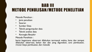 BAB III
METODE PENULISAN/METODE PENELITIAN
Metode Penulisan :
• Jenis penulisan
• Sasaran
• Sumber Data
• Teknik pengumpulan data
• Teknik analisis data
• Kerangka Berpikir
Metode Penelitian :
berisi bagaimana observasi dilakukan termasuk waktu, lama dan tempat
dilakukan observasi, bahan dan alat yang digunakan, cara pembuatan,
rincian biaya pembuatan, dan metode
 