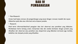 BAB IV
PEMBAHASAN
• Non-Research:
Uraian hasil kajian, temuan, ide pengembangan yang sesuai dengan rumusan masalah dan tujuan
didasarkan pada data atau informasi serta tinjauan pustaka.
• Research:
Hasil berisi informasi/data/hasil pengujian data dari observasi atau penelitian yang dilakukan.
Pembahasan berisi tentang uraian, interpretasi data dan analisis berkaitan dengan produk yang
dihasilkan dari observasi atau penelitian atau eksperimen yang dilakukan termasuk juga manfaat,
kelebihan dan dampak produk yang dihasilkan.
 