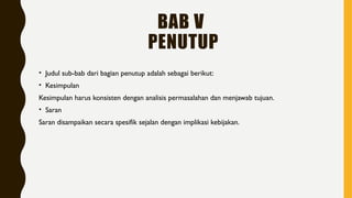 BAB V
PENUTUP
• Judul sub-bab dari bagian penutup adalah sebagai berikut:
• Kesimpulan
Kesimpulan harus konsisten dengan analisis permasalahan dan menjawab tujuan.
• Saran
Saran disampaikan secara spesifik sejalan dengan implikasi kebijakan.
 