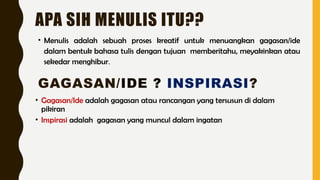 APA SIH MENULIS ITU??
• Menulis adalah sebuah proses kreatif untuk menuangkan gagasan/ide
dalam bentuk bahasa tulis dengan tujuan memberitahu, meyakinkan atau
sekedar menghibur.
GAGASAN/IDE ? INSPIRASI?
• Gagasan/Ide adalah gagasan atau rancangan yang tersusun di dalam
pikiran
• Inspirasi adalah gagasan yang muncul dalam ingatan
 