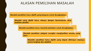 ALASAN PEMILIHAN MASALAH
Masalah penelitian harus dipilih yang berguna untuk diungkapkan.
Masalah yang dipilih harus relevan dengan kemampuan atau
keahlian peneliti.
Masalah penelitian harus menarik perhatian untuk diungkapkan.
Masalah penelitian sedapat mungkin menghasilkan sesuatu yang
baru.
Masalah penelitian harus dipilih yang dapat dihimpun datanya
secara lengkap dan objektif.
 