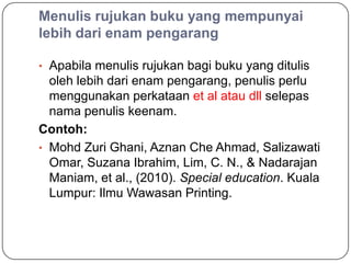 Menulis rujukan buku yang mempunyai
lebih dari enam pengarang

• Apabila menulis rujukan bagi buku yang ditulis
  oleh lebih dari enam pengarang, penulis perlu
  menggunakan perkataan et al atau dll selepas
  nama penulis keenam.
Contoh:
• Mohd Zuri Ghani, Aznan Che Ahmad, Salizawati
  Omar, Suzana Ibrahim, Lim, C. N., & Nadarajan
  Maniam, et al., (2010). Special education. Kuala
  Lumpur: Ilmu Wawasan Printing.
 