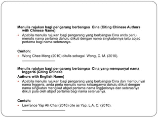 Menulis rujukan bagi pengarang berbangsa Cina (Citing Chinese Authors
  with Chinese Name)
 Apabila menulis rujukan bagi pengarang yang berbangsa Cina anda perlu
  menulis nama pertama dahulu diikuti dengan nama singkatannya iaitu abjad
  pertama bagi nama seterusnya.

Contoh:
 Wong Chee Meng (2010) ditulis sebagai Wong, C. M. (2010).
  _________________

Menulis rujukan bagi pengarang berbangsa Cina yang mempunyai nama
  Inggeris (Citing Chinese
Authors with English Name)
 Apabila menulis rujukan bagi pengarang yang berbangsa Cina dan mempunyai
  nama Inggeris, anda perlu menulis nama keluarganya dahulu diikuti dengan
  nama singkatan mengikut abjad pertama nama Inggerisnya dan seterusnya
  diikuti pula oleh abjad pertama bagi nama seterusnya.

Contoh:
 Lawrance Yap Ah Chai (2010) cite as Yap, L.A. C. (2010).
  ______________________
 
