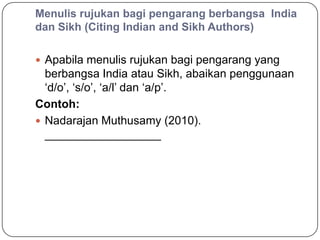 Menulis rujukan bagi pengarang berbangsa India
dan Sikh (Citing Indian and Sikh Authors)

 Apabila menulis rujukan bagi pengarang yang
  berbangsa India atau Sikh, abaikan penggunaan
  „d/o‟, „s/o‟, „a/l‟ dan „a/p‟.
Contoh:
 Nadarajan Muthusamy (2010).
  __________________
 