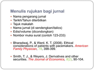 Menulis rujukan bagi jurnal
   Nama pengarang jurnal
   Tarikh/Tahun diterbitkan
   Tajuk makalah
   Nama jurnal (di sendengkan/italics)
   Edisi/volume (dicondongkan)
   Nombor muka surat (contoh 123-233)

 Bharadwaj, P., & Ward, K. T. (2008). Ethical
    considerations of patients with pacemakers. American
    Family Physician, 78, 398-399.

 Smith, T. J., & Weyers, J. Derivatives and other
    securities. The Journal of Economics, 8(2), 90-104.
 