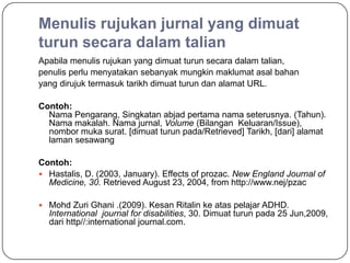 Menulis rujukan jurnal yang dimuat
turun secara dalam talian
Apabila menulis rujukan yang dimuat turun secara dalam talian,
penulis perlu menyatakan sebanyak mungkin maklumat asal bahan
yang dirujuk termasuk tarikh dimuat turun dan alamat URL.

Contoh:
  Nama Pengarang, Singkatan abjad pertama nama seterusnya. (Tahun).
  Nama makalah. Nama jurnal, Volume (Bilangan Keluaran/Issue),
  nombor muka surat. [dimuat turun pada/Retrieved] Tarikh, [dari] alamat
  laman sesawang

Contoh:
 Hastalis, D. (2003, January). Effects of prozac. New England Journal of
  Medicine, 30. Retrieved August 23, 2004, from http://www.nej/pzac

 Mohd Zuri Ghani .(2009). Kesan Ritalin ke atas pelajar ADHD.
  International journal for disabilities, 30. Dimuat turun pada 25 Jun,2009,
  dari http//:international journal.com.
 