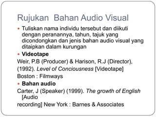 Rujukan Bahan Audio Visual
 Tuliskan nama individu tersebut dan diikuti
  dengan peranannya, tahun, tajuk yang
  dicondongkan dan jenis bahan audio visual yang
  ditaipkan dalam kurungan
 Videotape
Weir, P.B (Producer) & Harison, R.J (Director),
(1992). Level of Conciousness [Videotape]
Boston : Filmways
 Bahan audio
Carter, J (Speaker) (1999). The growth of English
  [Audio
recording] New York : Barnes & Associates
 