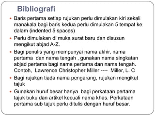 Bibliografi
 Baris pertama setiap rujukan perlu dimulakan kiri sekali
    manakala bagi baris kedua perlu dimulakan 5 tempat ke
    dalam (indented 5 spaces)
   Perlu dimulakan di muka surat baru dan disusun
    mengikut abjad A-Z.
   Bagi penulis yang mempunyai nama akhir, nama
    pertama dan nama tengah , gunakan nama singkatan
    abjad pertama bagi nama pertama dan nama tengah.
    Contoh, Lawrence Christopher Miller ---- Miller, L. C
   Bagi rujukan tiada nama pengarang, rujukan mengikut
    tajuk
   Gunakan huruf besar hanya bagi perkataan pertama
    tajuk buku dan artikel kecuali nama khas. Perkataan
    pertama sub tajuk perlu ditulis dengan huruf besar.
 