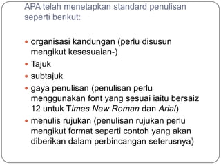 APA telah menetapkan standard penulisan
seperti berikut:

 organisasi kandungan (perlu disusun
    mengikut kesesuaian-)
   Tajuk
   subtajuk
   gaya penulisan (penulisan perlu
    menggunakan font yang sesuai iaitu bersaiz
    12 untuk Times New Roman dan Arial)
   menulis rujukan (penulisan rujukan perlu
    mengikut format seperti contoh yang akan
    diberikan dalam perbincangan seterusnya)
 