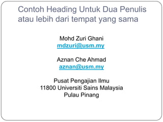 Contoh Heading Untuk Dua Penulis
atau lebih dari tempat yang sama

           Mohd Zuri Ghani
           mdzuri@usm.my

           Aznan Che Ahmad
            aznan@usm.my

         Pusat Pengajian Ilmu
     11800 Universiti Sains Malaysia
             Pulau Pinang
 