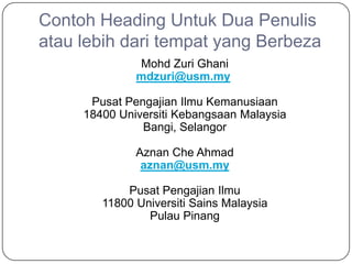 Contoh Heading Untuk Dua Penulis
atau lebih dari tempat yang Berbeza
              Mohd Zuri Ghani
              mdzuri@usm.my

      Pusat Pengajian Ilmu Kemanusiaan
     18400 Universiti Kebangsaan Malaysia
               Bangi, Selangor

              Aznan Che Ahmad
               aznan@usm.my

            Pusat Pengajian Ilmu
        11800 Universiti Sains Malaysia
                Pulau Pinang
 