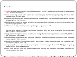 Pendahuluan


APA adalah singkatan untuk American Psychological Association. Format APA adalah satu set peraturan yang dibangunkan
   untuk membantu seseorang itu
membuat rujukan bagi sesuatu bahan bacaan atau dokumentasi yang digunakan oleh para psikologi dan ilmuan dalam
  pelbagai disiplin yang lain. Selain
daripada satu set peraturan yang dianggap sebagai mudah dan lebih teratur APA juga merupakan satu kaedah penulisan
    yang paling kerap digunakan oleh
pelajar dan ilmuan di universiti sebagai panduan untuk penulisan mereka. Ini kerana, APA format memanfaatkan gaya
    penulisan yang sangat khusus dan
menitikberatkan aspek penampilan penulisan seperti margin, ruang dan jenis huruf.


   Menurut laman sesawang American Psychological Association Style, APA format pertama kali diperkenalkan pada
   tahun 1929 oleh sekumpulan pakar
psikologi dalam menbangunkan satu set prosedur untuk meningkatkan kemudahan pemahaman bacaan (APA, 2009å, hal
    xiii). Kumpulan ini menumpukan
pada pembangunan gaya editorial yang mudah dan seterusnya membolehkan penerbit dan pembaca untuk mengimbas
   maklumat penting dalam dokumen
yang ditulis. APA digunakan untuk penulisan makalah, laporan kajian, tinjauan pustaka dan kajian kes. Tidak seperti gaya
   dokumentasi yang lain, format APA
menumpukan pada unsur-unsur naskah yang merupakan ciri khas untuk penulisan ilmiah. APA juga mengandungi
   Peraturan untuk setiap aspek penulisan,
terutama dalam ilmu-ilmu sosial bagi menentukan kesahihan penulisan dan seterusnya mengelakkan plagiarisme dan
    membina rujukan yang tepat.
 