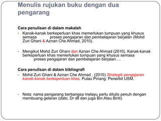 Menulis rujukan buku dengan dua
pengarang

Cara penulisan di dalam makalah
• Kanak-kanak berkeperluan khas memerlukan tumpuan yang khusus
  semasa         proses pengajaran dan pembelajaran berjalan (Mohd
  Zuri Ghani & Aznan Che Ahmad, 2010).

•   Mengikut Mohd Zuri Ghani dan Aznan Che Ahmad (2010), Kanak-kanak
    berkeperluan khas memerlukan tumpuan yang khusus semasa
          proses pengajaran dan pembelajaran berjalan….

Cara penulisan di dalam bibliografi
• Mohd Zuri Ghani & Aznan Che Ahmad , (2010) Strategik pengajaran
  kanak-kanak berkeperluan khas. Pulau Pinang: Penerbit USM.


•   Nota: nama pengarang berbangsa melayu perlu ditulis penuh dengan
    membuang gelaran (dato, Dr dll dan juga Bin Atau Binti)
 