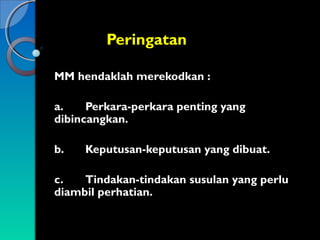 Peringatan
MM hendaklah merekodkan :
a.
Perkara-perkara penting yang
dibincangkan.
b.

Keputusan-keputusan yang dibuat.

c.
Tindakan-tindakan susulan yang perlu
diambil perhatian.

 