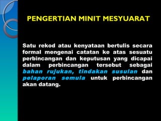 PENGERTIAN MINIT MESYUARAT

Satu rekod atau kenyataan bertulis secara
formal mengenai catatan ke atas sesuatu
perbincangan dan keputusan yang dicapai
dalam
perbincangan
tersebut
sebagai
bahan rujukan, tindakan susulan dan
pelaporan semula untuk perbincangan
akan datang.

 