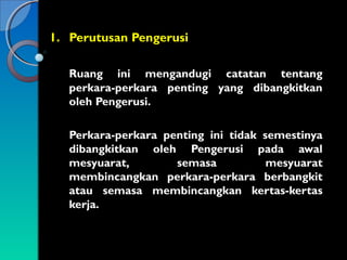 1. Perutusan Pengerusi
Ruang ini mengandugi catatan tentang
perkara-perkara penting yang dibangkitkan
oleh Pengerusi.
Perkara-perkara penting ini tidak semestinya
dibangkitkan oleh Pengerusi pada awal
mesyuarat,
semasa
mesyuarat
membincangkan perkara-perkara berbangkit
atau semasa membincangkan kertas-kertas
kerja.

 