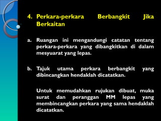 4. Perkara-perkara
Berkaitan

Berbangkit

Jika

a. Ruangan ini mengandungi catatan tentang
perkara-perkara yang dibangkitkan di dalam
mesyuarat yang lepas.
b. Tajuk utama perkara berbangkit
dibincangkan hendaklah dicatatkan.

yang

Untuk memudahkan rujukan dibuat, muka
surat dan peranggan MM lepas yang
membincangkan perkara yang sama hendaklah
dicatatkan.

 