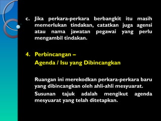 c. Jika perkara-perkara berbangkit itu masih
memerlukan tindakan, catatkan juga agensi
atau nama jawatan pegawai yang perlu
mengambil tindakan.

4. Perbincangan –
Agenda / Isu yang Dibincangkan
Ruangan ini merekodkan perkara-perkara baru
yang dibincangkan oleh ahli-ahli mesyuarat.
Susunan tajuk adalah mengikut agenda
mesyuarat yang telah ditetapkan.

 