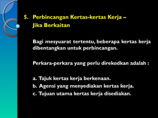 5. Perbincangan Kertas-kertas Kerja –
Jika Berkaitan
Bagi mesyuarat tertentu, beberapa kertas kerja
dibentangkan untuk perbincangan.
Perkara-perkara yang perlu direkodkan adalah :
a. Tajuk kertas kerja berkenaan.
b. Agensi yang menyediakan kertas kerja.
c. Tujuan utama kertas kerja disediakan.

 