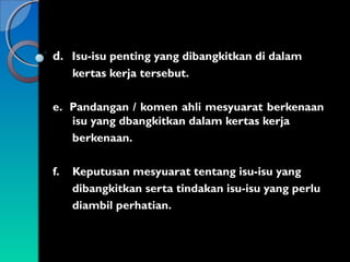 d. Isu-isu penting yang dibangkitkan di dalam
kertas kerja tersebut.
e. Pandangan / komen ahli mesyuarat berkenaan
isu yang dbangkitkan dalam kertas kerja
berkenaan.
f.

Keputusan mesyuarat tentang isu-isu yang
dibangkitkan serta tindakan isu-isu yang perlu
diambil perhatian.

 