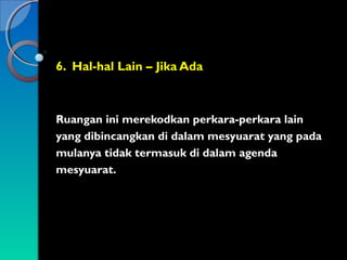 6. Hal-hal Lain – Jika Ada

Ruangan ini merekodkan perkara-perkara lain
yang dibincangkan di dalam mesyuarat yang pada
mulanya tidak termasuk di dalam agenda
mesyuarat.

 