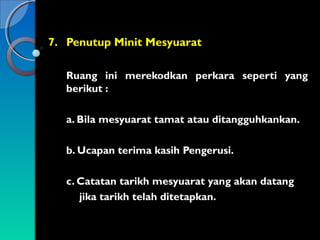7. Penutup Minit Mesyuarat
Ruang ini merekodkan perkara seperti yang
berikut :
a. Bila mesyuarat tamat atau ditangguhkankan.
b. Ucapan terima kasih Pengerusi.
c. Catatan tarikh mesyuarat yang akan datang
jika tarikh telah ditetapkan.

 