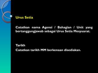 Urus Setia
Catatkan nama Agensi / Bahagian / Unit yang
bertanggungjawab sebagai Urus Setia Mesyuarat.

Tarikh
Catatkan tarikh MM berkenaan disediakan.

 