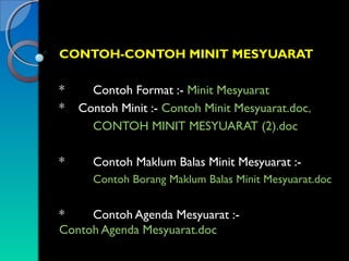 CONTOH-CONTOH MINIT MESYUARAT
*
*

Contoh Format :- Minit Mesyuarat
Contoh Minit :- Contoh Minit Mesyuarat.doc,
CONTOH MINIT MESYUARAT (2).doc

*

Contoh Maklum Balas Minit Mesyuarat :Contoh Borang Maklum Balas Minit Mesyuarat.doc

*
Contoh Agenda Mesyuarat :Contoh Agenda Mesyuarat.doc

 