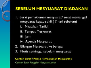 SEBELUM MESYUARAT DIADAKAN
1. Surat pemakluman mesyuarat/ surat memanggil
mesyuarat kepada ahli ( 7 hari sebelum)
i. Nyatakan Tarikh
ii. Tempat Mesyuarat
iii. Jam
iv. Agenda Mesyuarat
2. Bilangan Mesyuarat ke berapa
3. Notis seminggu sebelum mesyuarat
Contoh Surat / Memo Pemakluman Mesyuarat :Contoh Surat Panggilan Mesyuarat.docx

 
