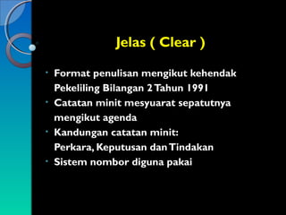 Jelas ( Clear )
Format penulisan mengikut kehendak
Pekeliling Bilangan 2 Tahun 1991
• Catatan minit mesyuarat sepatutnya
mengikut agenda
• Kandungan catatan minit:
Perkara, Keputusan dan Tindakan
• Sistem nombor diguna pakai
•

 