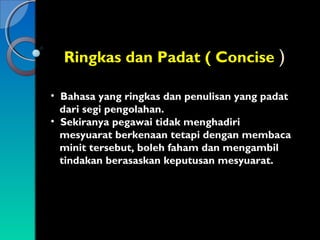 Ringkas dan Padat ( Concise )
• Bahasa yang ringkas dan penulisan yang padat
dari segi pengolahan.
• Sekiranya pegawai tidak menghadiri
mesyuarat berkenaan tetapi dengan membaca
minit tersebut, boleh faham dan mengambil
tindakan berasaskan keputusan mesyuarat.

 