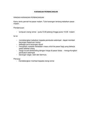 KARANGAN PERBINCANGAN
RANGKA KARANGAN PERBINCANGAN
Kamu tentu pernah ke pasar malam. Tulis karangan tentang kebaikan pasar
malam.
Pendahuluan
- tumpuan orang ramai – pukul 5.00 petang hingga pukul 10.00 malam
Isi-isi
- mendatangkan kebaikan kepada penduduk setempat - dapat membeli
barangan keperluan harian
- pelbagai jenis barangan dijual
- mengatasi masalah ketiadaan masa untuk ke pasar bagi yang bekerja
pada sebelah siang
- harga murah berbanding dengan harga di pasar biasa - menguntungkan
penduduk setempat
- barangan segar, baik dan bermutu
Penutup
- mendatangkan manfaat kepada orang ramai
 