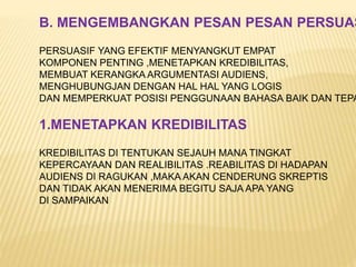 B. MENGEMBANGKAN PESAN PESAN PERSUAS
PERSUASIF YANG EFEKTIF MENYANGKUT EMPAT
KOMPONEN PENTING ,MENETAPKAN KREDIBILITAS,
MEMBUAT KERANGKA ARGUMENTASI AUDIENS,
MENGHUBUNGJAN DENGAN HAL HAL YANG LOGIS
DAN MEMPERKUAT POSISI PENGGUNAAN BAHASA BAIK DAN TEPA
1.MENETAPKAN KREDIBILITAS
KREDIBILITAS DI TENTUKAN SEJAUH MANA TINGKAT
KEPERCAYAAN DAN REALIBILITAS .REABILITAS DI HADAPAN
AUDIENS DI RAGUKAN ,MAKA AKAN CENDERUNG SKREPTIS
DAN TIDAK AKAN MENERIMA BEGITU SAJA APA YANG
DI SAMPAIKAN
 
