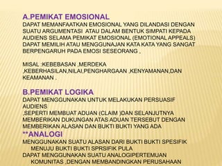 A.PEMIKAT EMOSIONAL
DAPAT MEMANFAATKAN EMOSIONAL YANG DILANDASI DENGAN
SUATU ARGUMENTASI ATAU DALAM BENTUK SIMPATI KEPADA
AUDIENS SELAMA PEMIKAT EMOSIONAL (EMOTIONAL APPEALS)
DAPAT MEMILIH ATAU MENGGUNAJAN KATA KATA YANG SANGAT
BERPENGARUH PADA EMOSI SESEORANG ,
MISAL :KEBEBASAN ,MERDEKA
,KEBERHASILAN,NILAI,PENGHARGAAN ,KENYAMANAN,DAN
KEAMANAN .
B.PEMIKAT LOGIKA
DAPAT MENGGUNAKAN UNTUK MELAKUKAN PERSUASIF
AUDIENS
,SEPERTI MEMBUAT ADUAN (CLAIM )DAN SELANJUTNYA
MEMBERIKAN DUKUNGAN ATAS ADUAN TERSEBUT DENGAN
MEMBERIKAN ALASAN DAN BUKTI BUKTI YANG ADA
**ANALOGI
MENGGUNAKAN SUATU ALASAN DARI BUKTI BUKTI SPESIFIK
MENUJU BUKTI BUKTI SPRSIFIK PULA
DAPAT MENGGUNAKAN SUATU ANALOGIPERTEMUAN
KOMUNITAS ,DENGAN MEMBANDINGKAN PERUSAHAAN
 