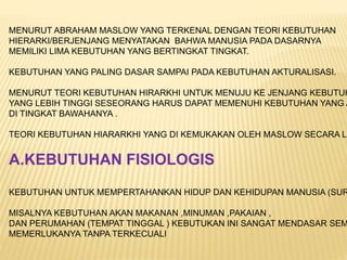 MENURUT ABRAHAM MASLOW YANG TERKENAL DENGAN TEORI KEBUTUHAN
HIERARKI/BERJENJANG MENYATAKAN BAHWA MANUSIA PADA DASARNYA
MEMILIKI LIMA KEBUTUHAN YANG BERTINGKAT TINGKAT.
KEBUTUHAN YANG PALING DASAR SAMPAI PADA KEBUTUHAN AKTURALISASI.
MENURUT TEORI KEBUTUHAN HIRARKHI UNTUK MENUJU KE JENJANG KEBUTUH
YANG LEBIH TINGGI SESEORANG HARUS DAPAT MEMENUHI KEBUTUHAN YANG A
DI TINGKAT BAWAHANYA .
TEORI KEBUTUHAN HIARARKHI YANG DI KEMUKAKAN OLEH MASLOW SECARA LE
A.KEBUTUHAN FISIOLOGIS
KEBUTUHAN UNTUK MEMPERTAHANKAN HIDUP DAN KEHIDUPAN MANUSIA (SUR
MISALNYA KEBUTUHAN AKAN MAKANAN ,MINUMAN ,PAKAIAN ,
DAN PERUMAHAN (TEMPAT TINGGAL ) KEBUTUKAN INI SANGAT MENDASAR SEM
MEMERLUKANYA TANPA TERKECUALI
 