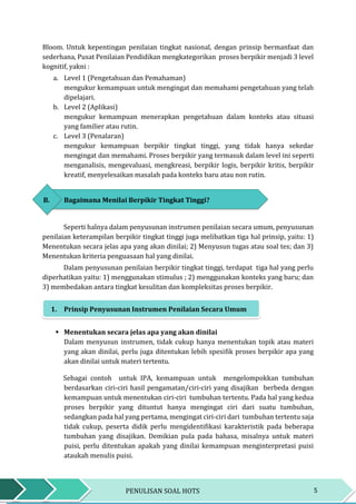 5PENULISAN SOAL HOTS
Bloom. Untuk kepentingan penilaian tingkat nasional, dengan prinsip bermanfaat dan
sederhana, Pusat Penilaian Pendidikan mengkategorikan proses berpikir menjadi 3 level
kognitif, yakni :
a. Level 1 (Pengetahuan dan Pemahaman)
mengukur kemampuan untuk mengingat dan memahami pengetahuan yang telah
dipelajari.
b. Level 2 (Aplikasi)
mengukur kemampuan menerapkan pengetahuan dalam konteks atau situasi
yang familier atau rutin.
c. Level 3 (Penalaran)
mengukur kemampuan berpikir tingkat tinggi, yang tidak hanya sekedar
mengingat dan memahami. Proses berpikir yang termasuk dalam level ini seperti
menganalisis, mengevaluasi, mengkreasi, berpikir logis, berpikir kritis, berpikir
kreatif, menyelesaikan masalah pada konteks baru atau non rutin.
B. Bagaimana Menilai Berpikir Tingkat Tinggi?
Seperti halnya dalam penyusunan instrumen penilaian secara umum, penyusunan
penilaian keterampilan berpikir tingkat tinggi juga melibatkan tiga hal prinsip, yaitu: 1)
Menentukan secara jelas apa yang akan dinilai; 2) Menyusun tugas atau soal tes; dan 3)
Menentukan kriteria penguasaan hal yang dinilai.
Dalam penyusunan penilaian berpikir tingkat tinggi, terdapat tiga hal yang perlu
diperhatikan yaitu: 1) menggunakan stimulus ; 2) menggunakan konteks yang baru; dan
3) membedakan antara tingkat kesulitan dan kompleksitas proses berpikir.
1. Prinsip Penyusunan Instrumen Penilaian Secara Umum
 Menentukan secara jelas apa yang akan dinilai
Dalam menyusun instrumen, tidak cukup hanya menentukan topik atau materi
yang akan dinilai, perlu juga ditentukan lebih spesifik proses berpikir apa yang
akan dinilai untuk materi tertentu.
Sebagai contoh untuk IPA, kemampuan untuk mengelompokkan tumbuhan
berdasarkan ciri-ciri hasil pengamatan/ciri-ciri yang disajikan berbeda dengan
kemampuan untuk menentukan ciri-ciri tumbuhan tertentu. Pada hal yang kedua
proses berpikir yang dituntut hanya mengingat ciri dari suatu tumbuhan,
sedangkan pada hal yang pertama, mengingat ciri-ciri dari tumbuhan tertentu saja
tidak cukup, peserta didik perlu mengidentifikasi karakteristik pada beberapa
tumbuhan yang disajikan. Demikian pula pada bahasa, misalnya untuk materi
puisi, perlu ditentukan apakah yang dinilai kemampuan menginterpretasi puisi
ataukah menulis puisi.
 