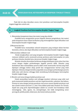 9PENULISAN SOAL HOTS
BAB III PENGEMBANGAN KETERAMPILAN BERPIKIR TINGKAT
TINGGGI
Pada bab ini akan diuraikan secara rinci penulisan soal keterampilan berpikir
tingkat tinggi dan contoh soal.
A. Langkah Penulisan Soal Keterampilan Berpikir Tingkat Tinggi
1. Menentukan kompetensi dasar dan materi yang akan dinilai
Pendidik harus menganalisis proses kognitif, dimensi pengetahuan, dan materi
pada kompetensi dasar dalam kurikulum yang memungkinkan dapat dibuatkan soal
keterampilan berpikir tingkat tinggi.
2.Menyusun kisi-kisi
Pendidik harus memastikan seluruh komponen yang terdapat dalam kisi-kisi
konsisten, selaras, dan dapat dibuatkan soal keterampilan berpikir tingkat tinggi.
3.Merumuskan indikator soal
Untuk menghasilkan soal yang mengukur keterampilan berpikir tingkat tinggi,
rumusan indikator perlu memenuhi prinsip penilaian pada keterampilan ini yaitu
perlunya stimulus, konteks baru, dan proses berpikir tingkat tinggi.
Konteks stimulus disarankan berkenaan dengan kehidupan nyata sehari-hari dan
sesuai dengan tingkat perkembangan kognitif peserta didik. Stimulus yang
kontekstual akan memudahkan peserta didik untuk mentransfer hal-hal yang telah
dipelajari sehingga timbul sikap positif dan mengapreasiasi hal-hal yang telah
dipelajari. Stimulus dengan konteks yang tidak sesuai dengan perkembangan peserta
didik akan sulit dicerna sehingga tidak mendukung berkembangnya keterampilan
berpikir tingkat tinggi.
4. Menulis soal sesuai dengan kaidah penulisan soal
Untuk memastikan kualitas soal sehingga memberi informasi yang valid, soal
perlu memenuhi kaidah penulisan soal dari aspek konstruksi, substansi, dan bahasa.
Prinsip ini sama dengan prinsip penulisan soal secara umum (kaidah penulisan soal
dan contoh-contoh soal level 1, 2, dan 3 bisa dilihat pada buku Panduan Tes Tertulis.
Aspek lain yang perlu dipertimbangkan adalah isu sensitif. Soal hendaknya tidak
menyinggung suku, agama, ras, antargolongan, dan tidak mengandung unsur
pornografi, politik praktis, kekerasan, dan komersialisasi produk.
PENULISAN SOAL KETERAMPILAN BERPIKIR TINGKAT TINGGIBAB III
 