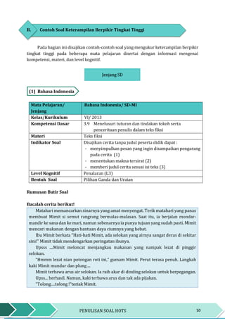 10PENULISAN SOAL HOTS
B. Contoh Soal Keterampilan Berpikir Tingkat Tinggi
Pada bagian ini disajikan contoh-contoh soal yang mengukur keterampilan berpikir
tingkat tinggi pada beberapa mata pelajaran disertai dengan informasi mengenai
kompetensi, materi, dan level kognitif.
Jenjang SD
(1) Bahasa Indonesia
Mata Pelajaran/
Jenjang
Bahasa Indonesia/ SD-MI
Kelas/Kurikulum VI/ 2013
Kompetensi Dasar 3.9 Menelusuri tuturan dan tindakan tokoh serta
penceritaan penulis dalam teks fiksi
Materi Teks fiksi
Indikator Soal Disajikan cerita tanpa judul peserta didik dapat :
- menyimpulkan pesan yang ingin disampaikan pengarang
pada cerita (1)
- menentukan makna tersirat (2)
- memberi judul cerita sesuai isi teks (3)
Level Kognitif Penalaran (L3)
Bentuk Soal Pilihan Ganda dan Uraian
Rumusan Butir Soal
Bacalah cerita berikut!
Matahari memancarkan sinarnya yang amat menyengat. Terik matahari yang panas
membuat Mimit si semut rangrang bermalas-malasan. Saat itu, ia berjalan mondar-
mandir ke sana dan ke mari, namun sebenarnya ia punya tujuan yang sudah pasti. Mimit
mencari makanan dengan bantuan daya ciumnya yang hebat.
Ibu Mimit berkata “Hati-hati Mimit, ada selokan yang airnya sangat deras di sekitar
sini!” Mimit tidak mendengarkan peringatan ibunya.
Upsss ....Mimit meloncat menjangkau makanan yang nampak lezat di pinggir
selokan.
“Hmmm lezat nian potongan roti ini,” gumam Mimit. Perut terasa penuh. Langkah
kaki Mimit mundur dan plung ...
Mimit terbawa arus air selokan. Ia raih akar di dinding selokan untuk berpegangan.
Upss... berhasil. Namun, kaki terbawa arus dan tak ada pijakan.
“Tolong….tolong !”teriak Mimit.
Jenjang SD
 
